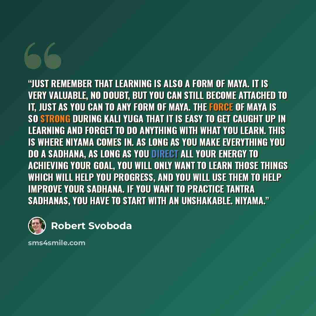 “Just remember that learning is also a form of Maya. It is very valuable, no doubt, but you can still become attached to it, just as you can to any form of Maya. The force of Maya is so strong during Kali Yuga that it is easy to get caught up in learning and forget to do anything with what you…” quote by Robert Svoboda