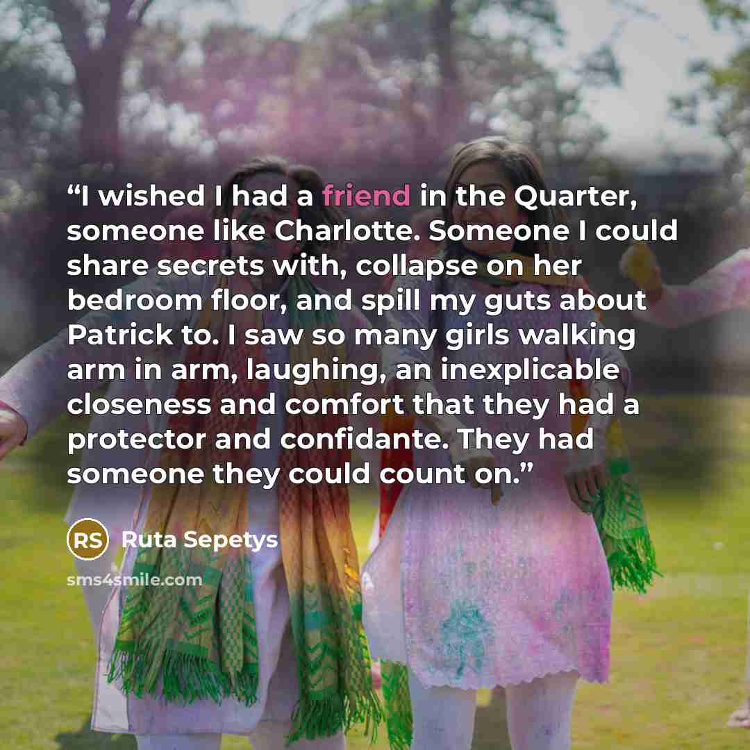 “I wished I had a friend in the Quarter, someone like Charlotte. Someone I could share secrets with, collapse on her bedroom floor, and spill my guts about Patrick to. I saw so many girls walking arm in arm, laughing, an inexplicable closeness and comfort that they had a protector and confidante…” quote by Ruta Sepetys