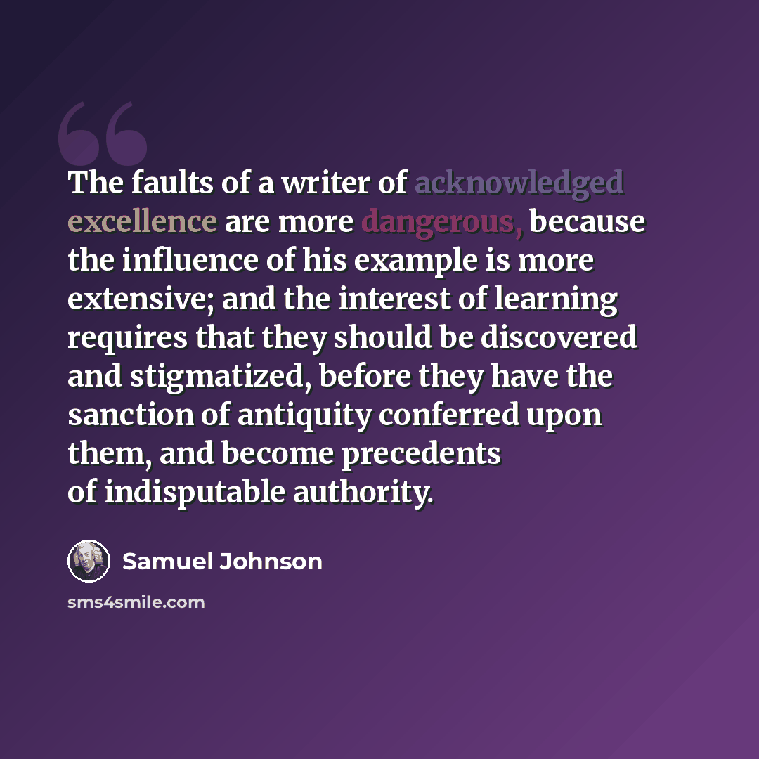 “The faults of a writer of acknowledged excellence are more dangerous, because the influence of his example is more extensive; and the interest of learning requires that they should be discovered and stigmatized, before they have the sanction of antiquity conferred upon them, and become precedents…” quote by Samuel Johnson