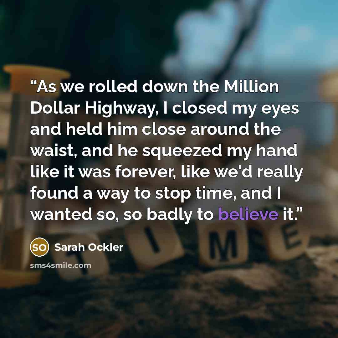 “As we rolled down the Million Dollar Highway, I closed my eyes and held him close around the waist, and he squeezed my hand like it was forever, like we'd really found a way to stop time, and I wanted so, so badly to believe it.” quote by Sarah Ockler