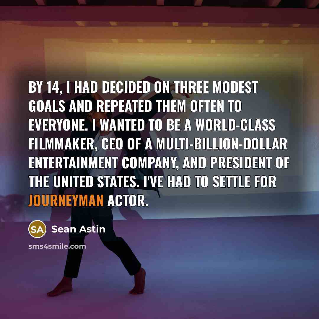 “By 14, I had decided on three modest goals and repeated them often to everyone. I wanted to be a world-class filmmaker, CEO of a multi-billion-dollar entertainment company, and president of the United States. I've had to settle for journeyman actor.” quote by Sean Astin