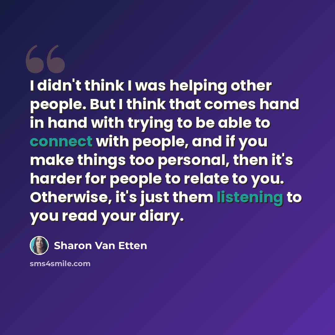 “I didn't think I was helping other people. But I think that comes hand in hand with trying to be able to connect with people, and if you make things too personal, then it's harder for people to relate to you. Otherwise, it's just them listening to you read your diary.” quote by Sharon Van Etten