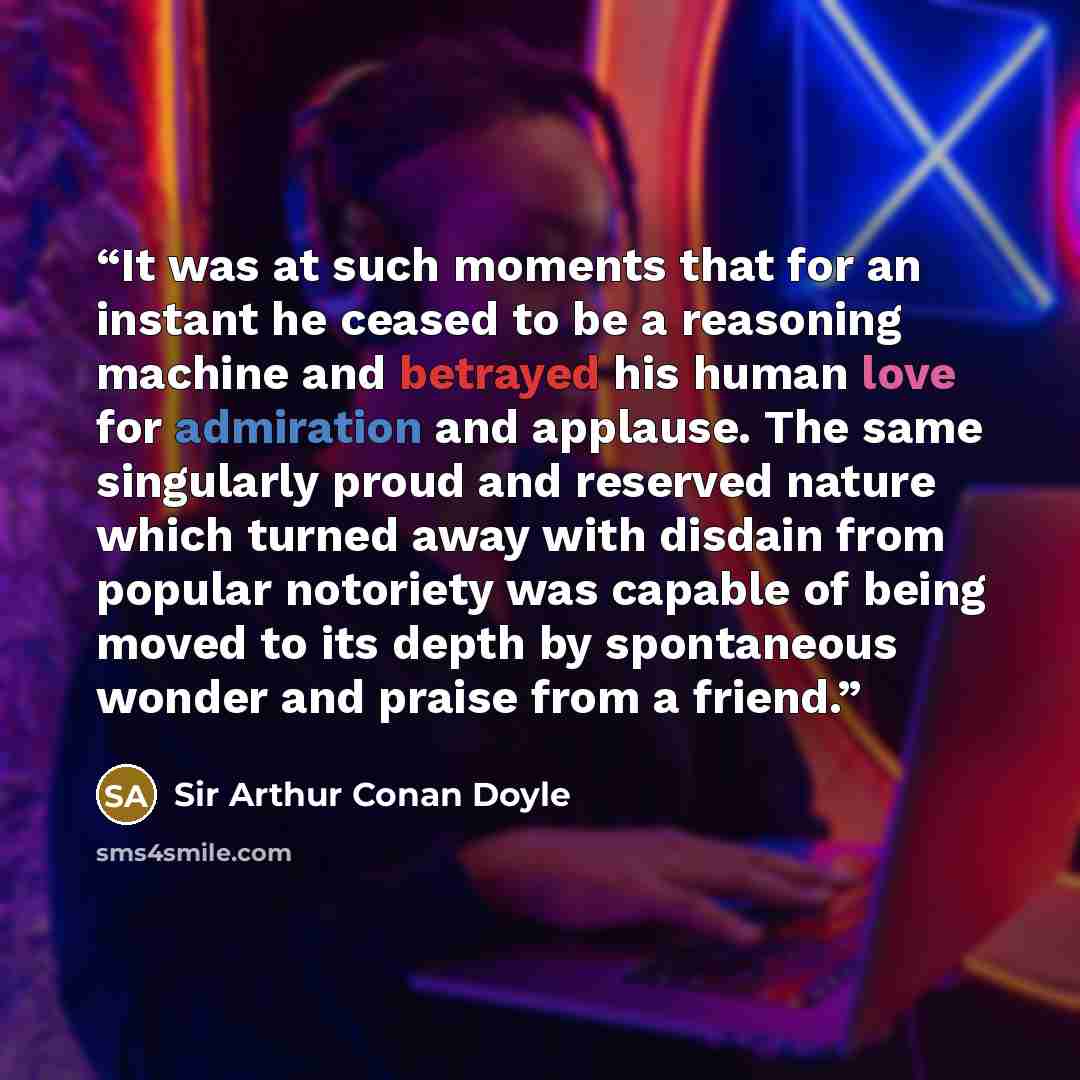 “It was at such moments that for an instant he ceased to be a reasoning machine and betrayed his human love for admiration and applause. The same singularly proud and reserved nature which turned away with disdain from popular notoriety was capable of being moved to its depth by spontaneous wonder…” quote by Sir Arthur Conan Doyle