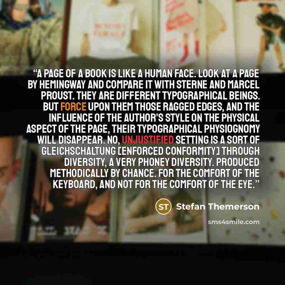 “A page of a book is like a human face. Look at a page by Hemingway and compare it with Sterne and Marcel Proust. They are different typographical beings. But force upon them those ragged edges, and the influence of the author’s style on the physical aspect of the page, their typographical…” quote by Stefan Themerson