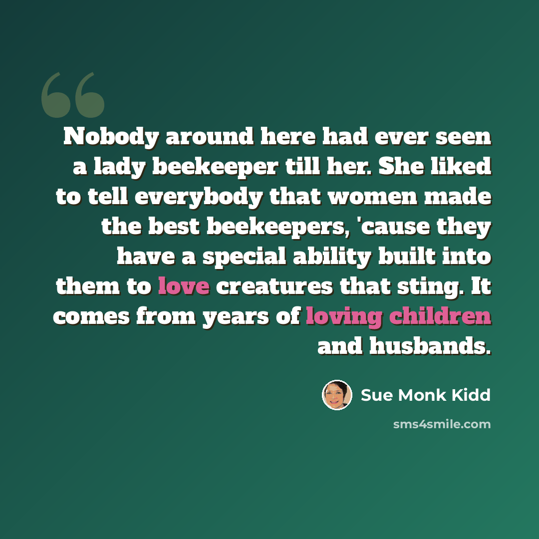 “Nobody around here had ever seen a lady beekeeper till her. She liked to tell everybody that women made the best beekeepers, 'cause they have a special ability built into them to love creatures that sting. It comes from years of loving children and husbands.” quote by Sue Monk Kidd