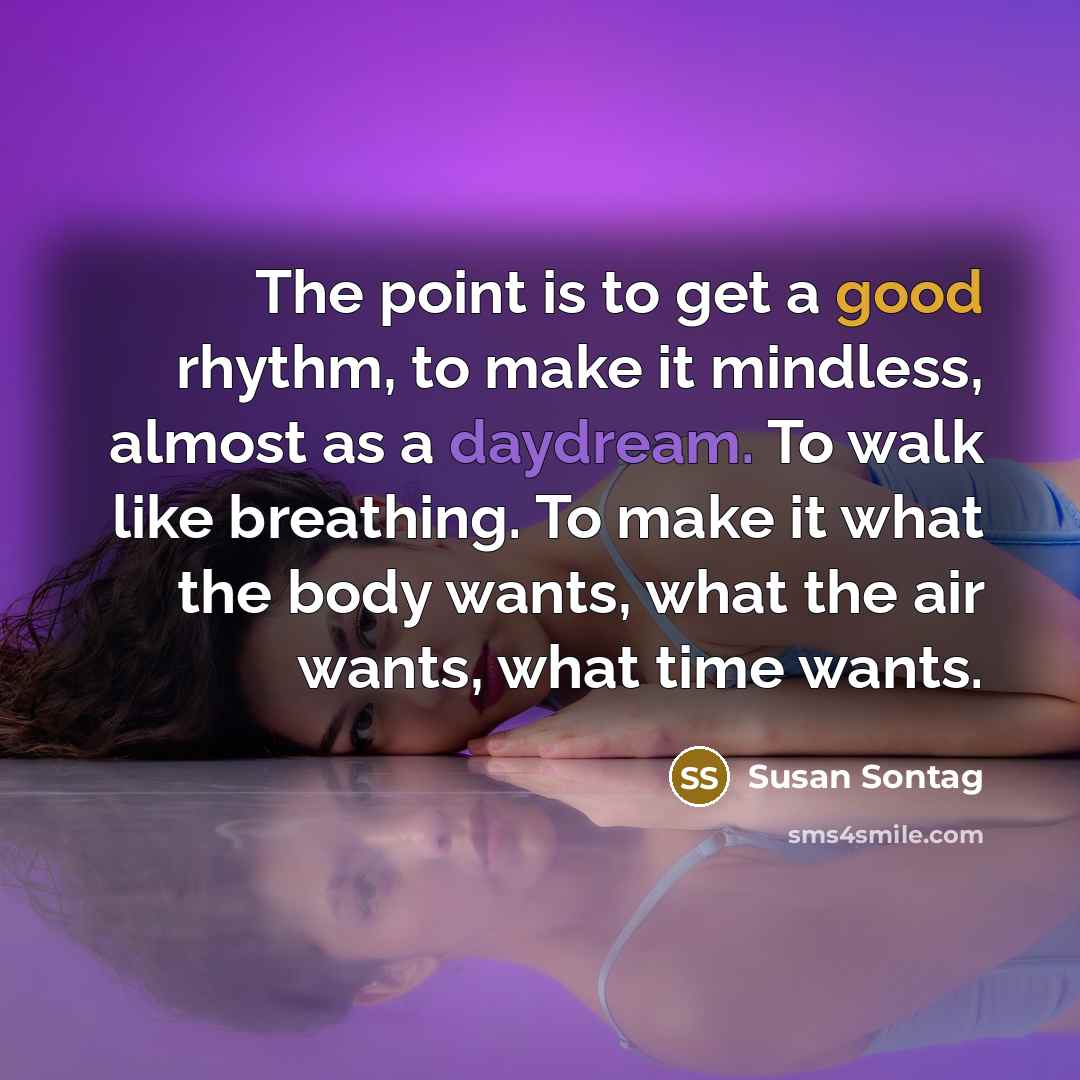 “The point is to get a good rhythm, to make it mindless, almost as a daydream. To walk like breathing. To make it what the body wants, what the air wants, what time wants.” quote by Susan Sontag