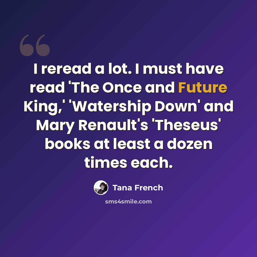 “I reread a lot. I must have read 'The Once and Future King,' 'Watership Down' and Mary Renault's 'Theseus' books at least a dozen times each.” quote by Tana French