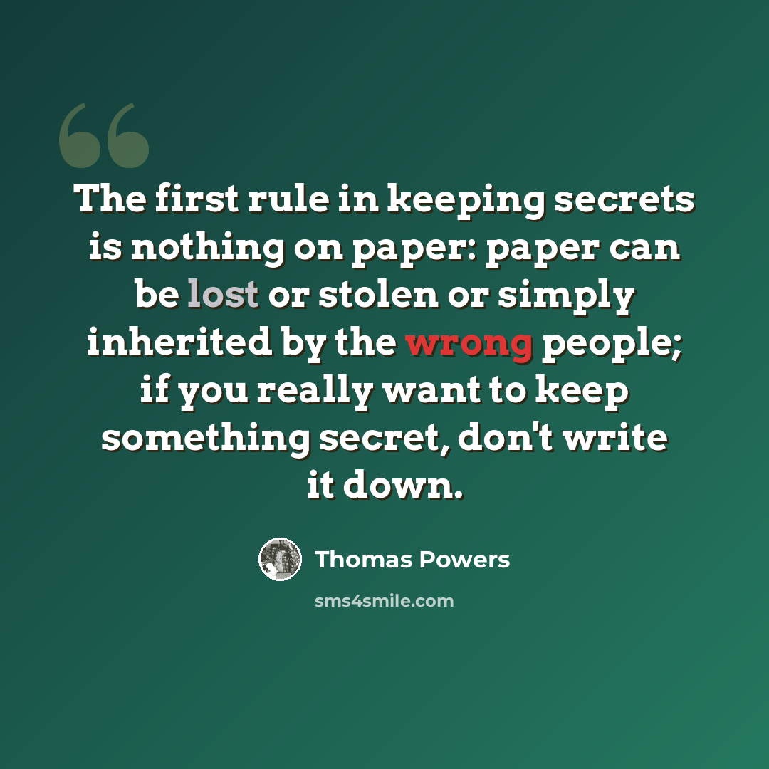 “The first rule in keeping secrets is nothing on paper: paper can be lost or stolen or simply inherited by the wrong people; if you really want to keep something secret, don't write it down.” quote by Thomas Powers