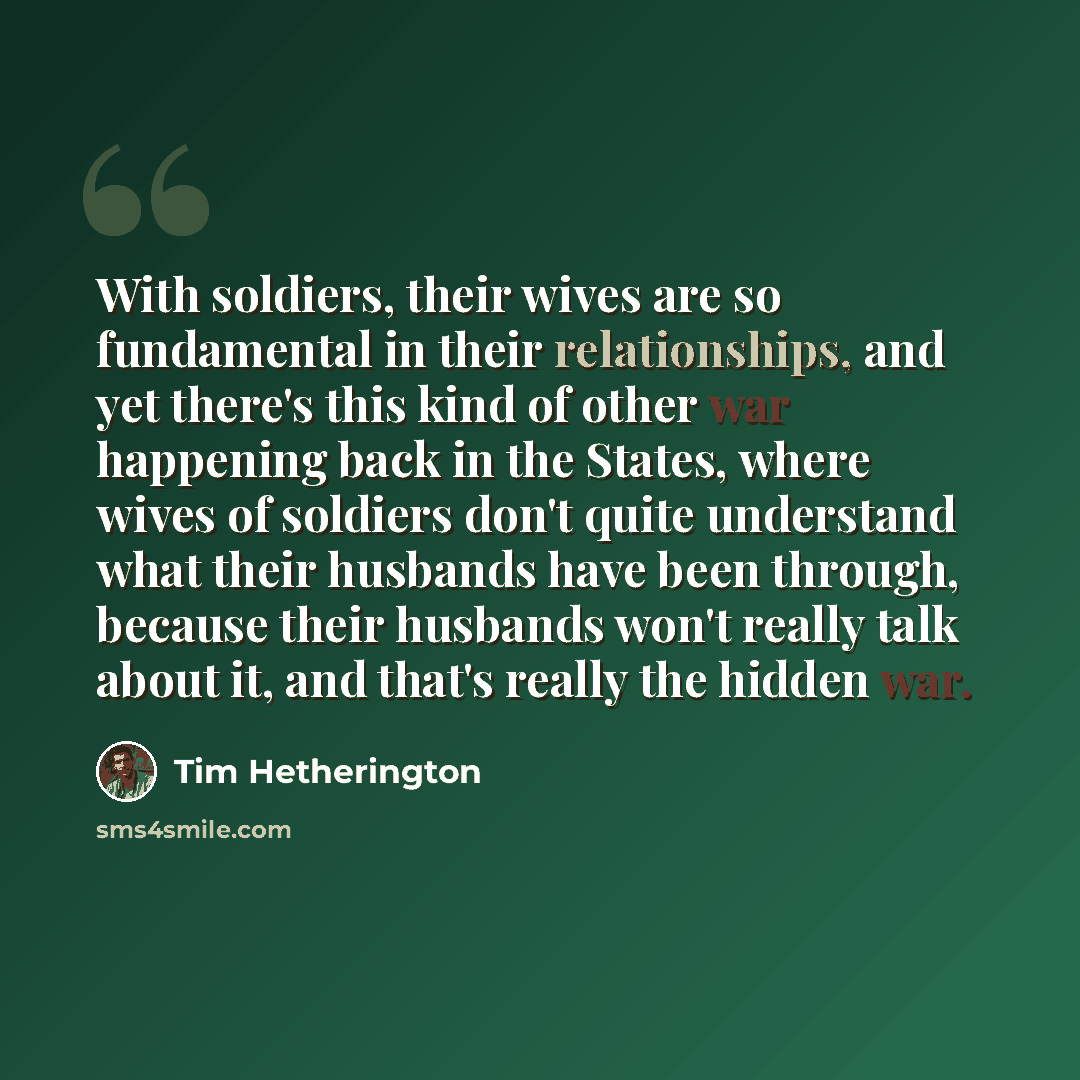 “With soldiers, their wives are so fundamental in their relationships, and yet there's this kind of other war happening back in the States, where wives of soldiers don't quite understand what their husbands have been through, because their husbands won't really talk about it, and that's really the…” quote by Tim Hetherington