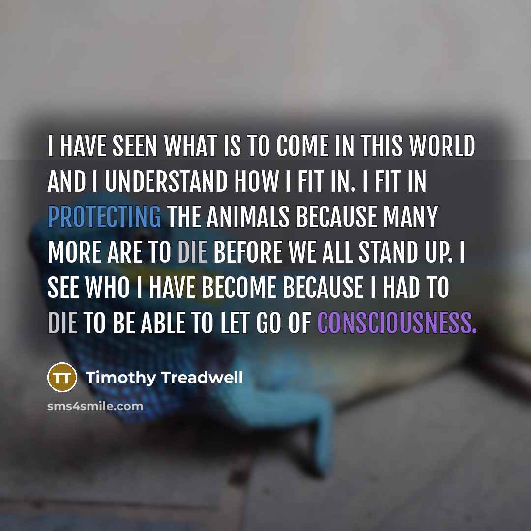 “I have seen what is to come in this world and I understand how I fit in. I fit in protecting the animals because many more are to die before we all stand up. I see who I have become because I had to die to be able to let go of consciousness.” quote by Timothy Treadwell