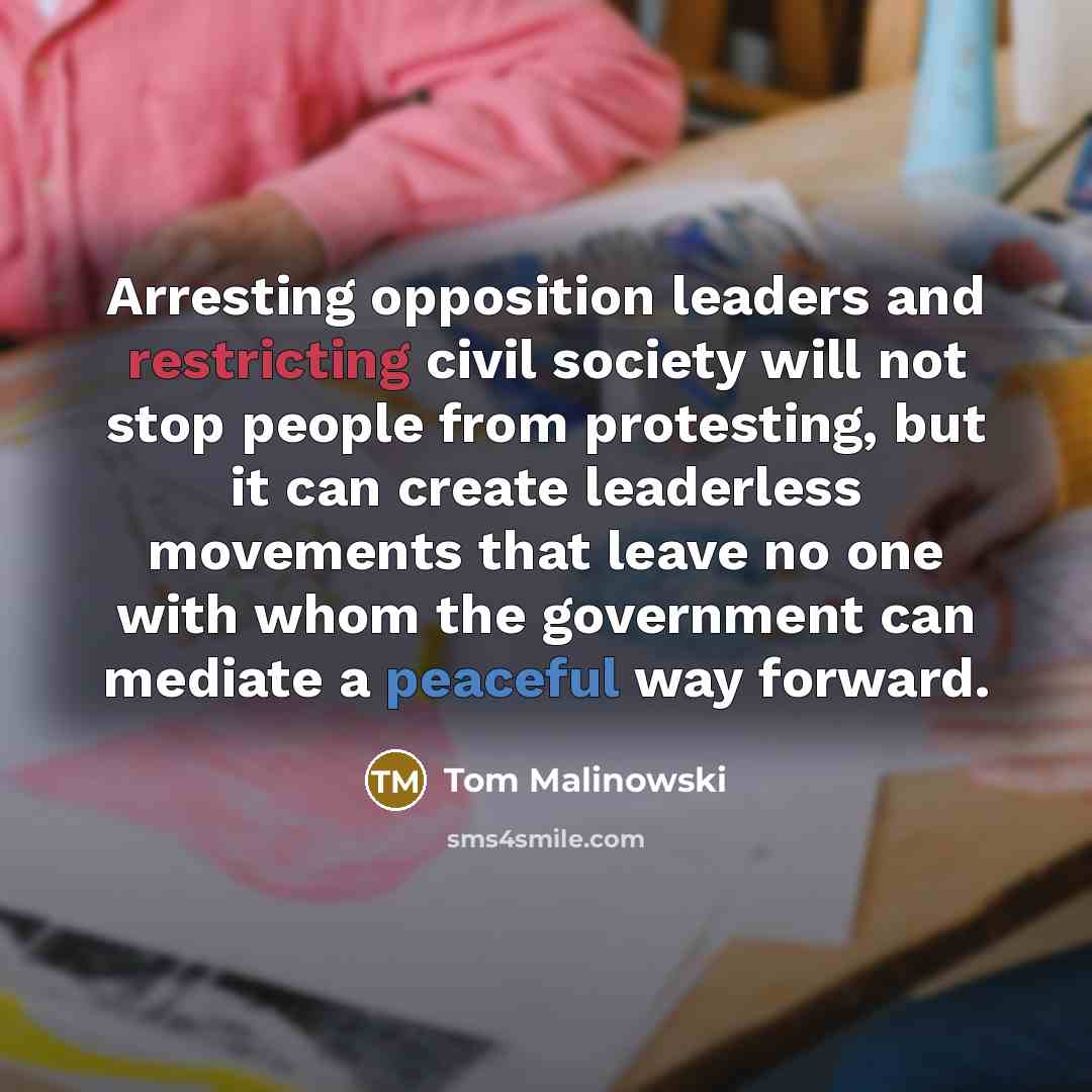 “Arresting opposition leaders and restricting civil society will not stop people from protesting, but it can create leaderless movements that leave no one with whom the government can mediate a peaceful way forward.” quote by Tom Malinowski