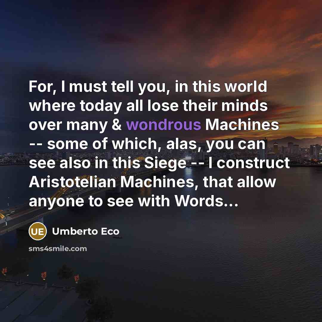 “For, I must tell you, in this world where today all lose their minds over many & wondrous Machines -- some of which, alas, you can see also in this Siege -- I construct Aristotelian Machines, that allow anyone to see with Words...” quote by Umberto Eco