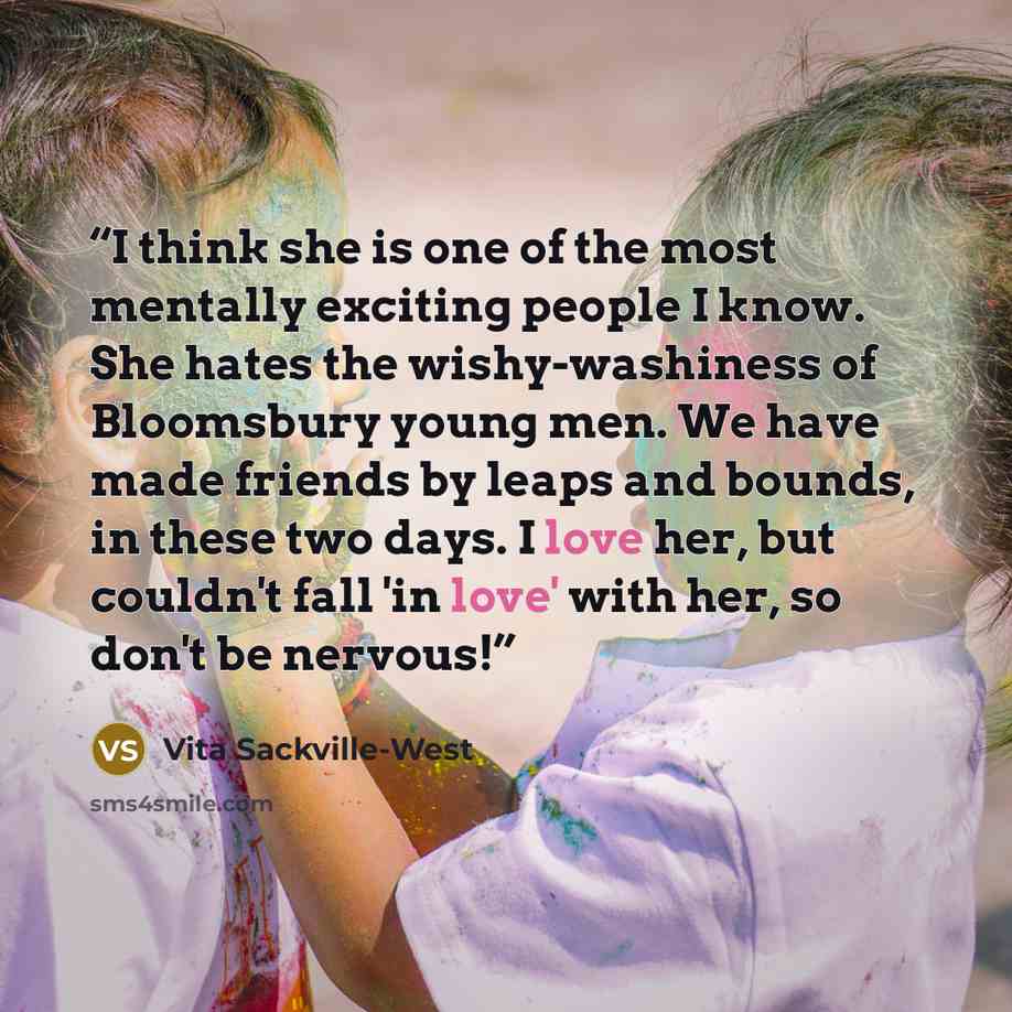“I think she is one of the most mentally exciting people I know. She hates the wishy-washiness of Bloomsbury young men. We have made friends by leaps and bounds, in these two days. I love her, but couldn't fall 'in love' with her, so don't be nervous!” quote by Vita Sackville-West