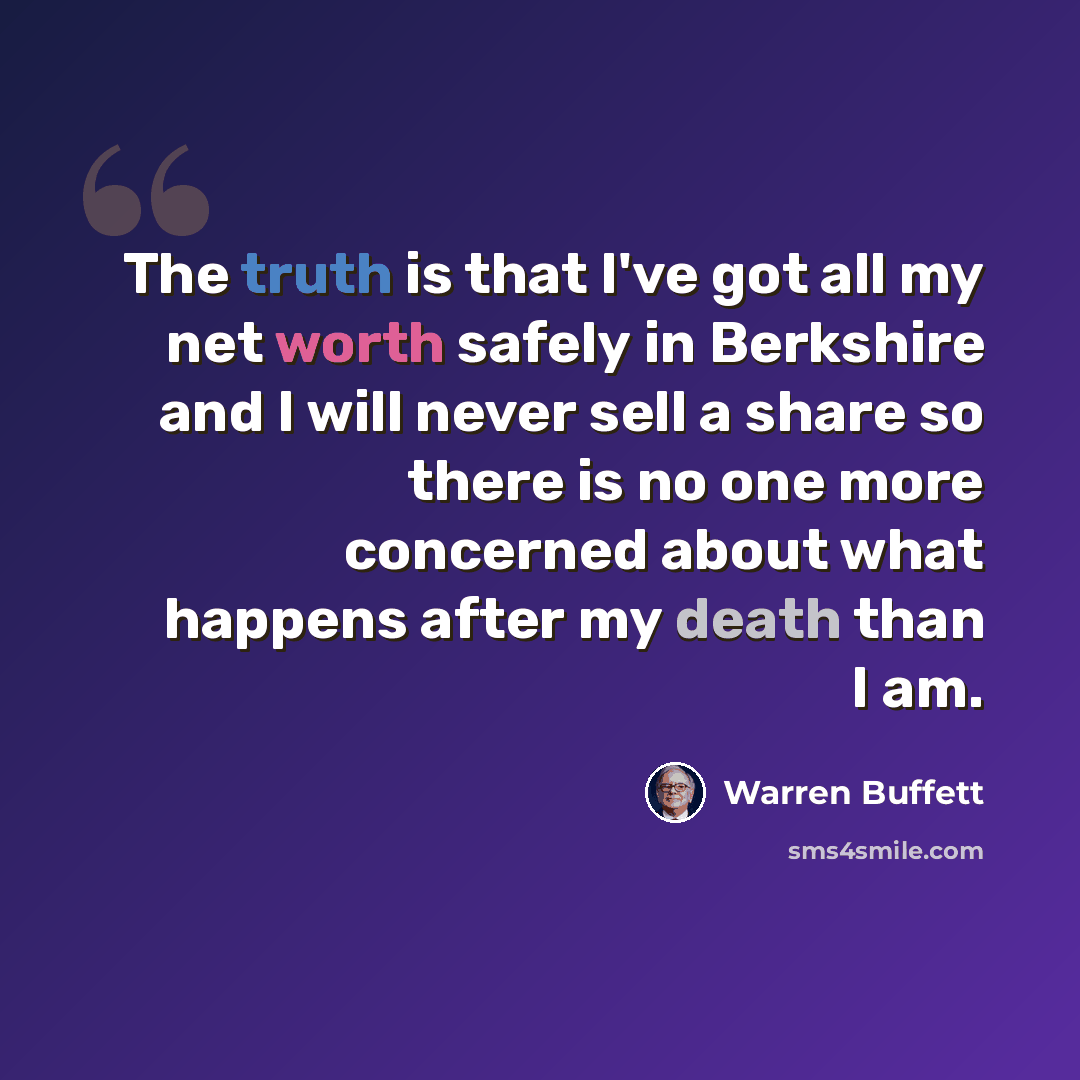 “The truth is that I've got all my net worth safely in Berkshire and I will never sell a share so there is no one more concerned about what happens after my death than I am.” quote by Warren Buffett