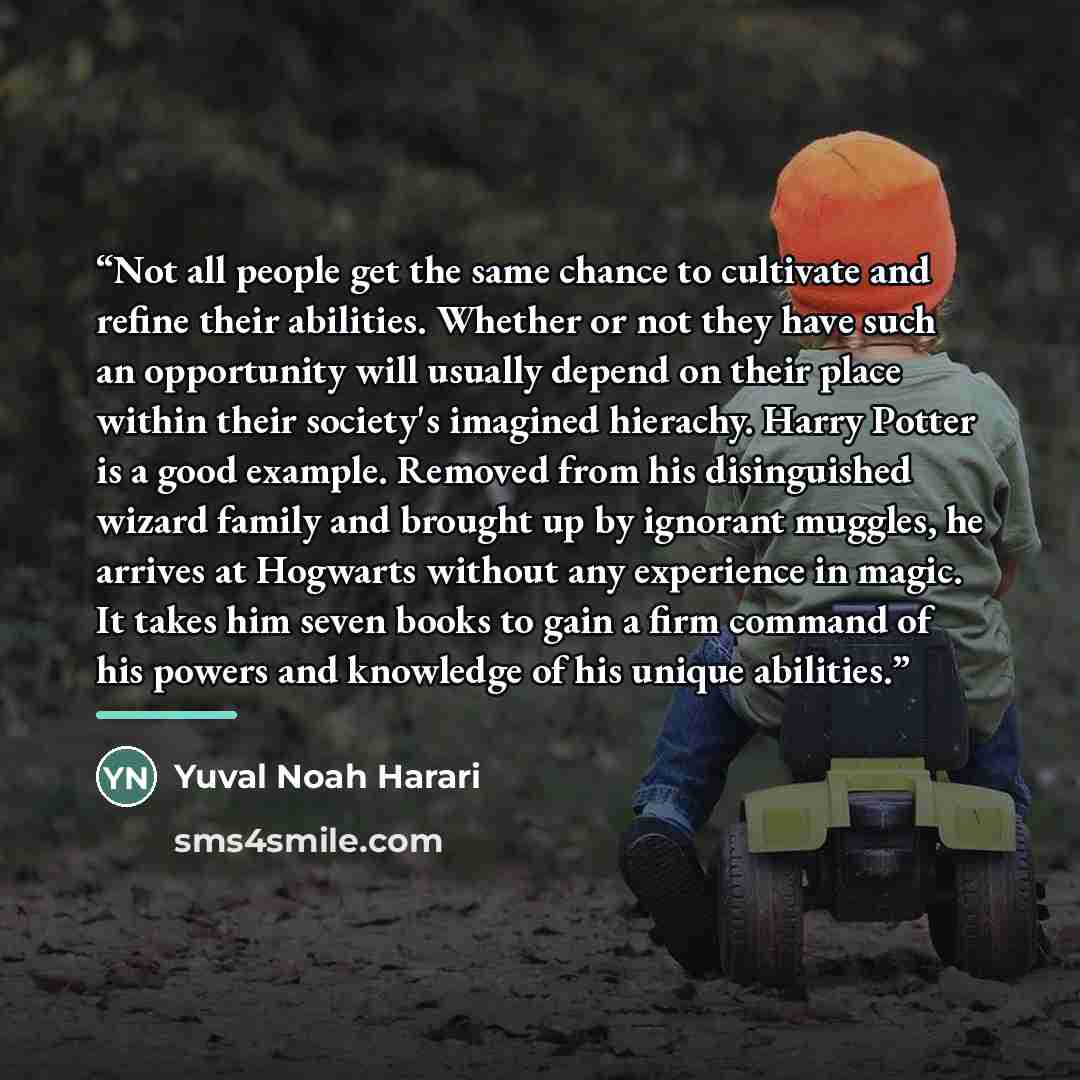 “Not all people get the same chance to cultivate and refine their abilities. Whether or not they have such an opportunity will usually depend on their place within their society's imagined hierachy. Harry Potter is a good example. Removed from his disinguished wizard family and brought up by…” quote by Yuval Noah Harari