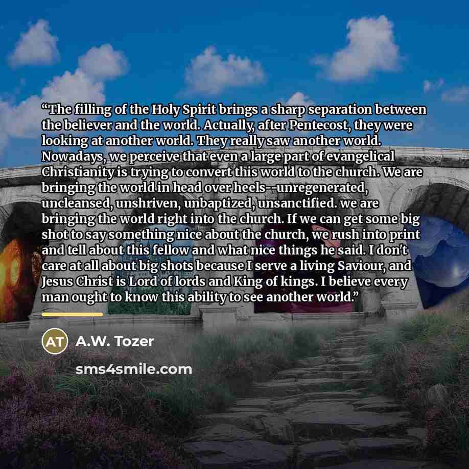 “The filling of the Holy Spirit brings a sharp separation between the believer and the world. Actually, after Pentecost, they were looking at another world. They really saw another world. Nowadays, we perceive that even a large part of evangelical Christianity is trying to convert this world to the…” quote by A.W. Tozer
