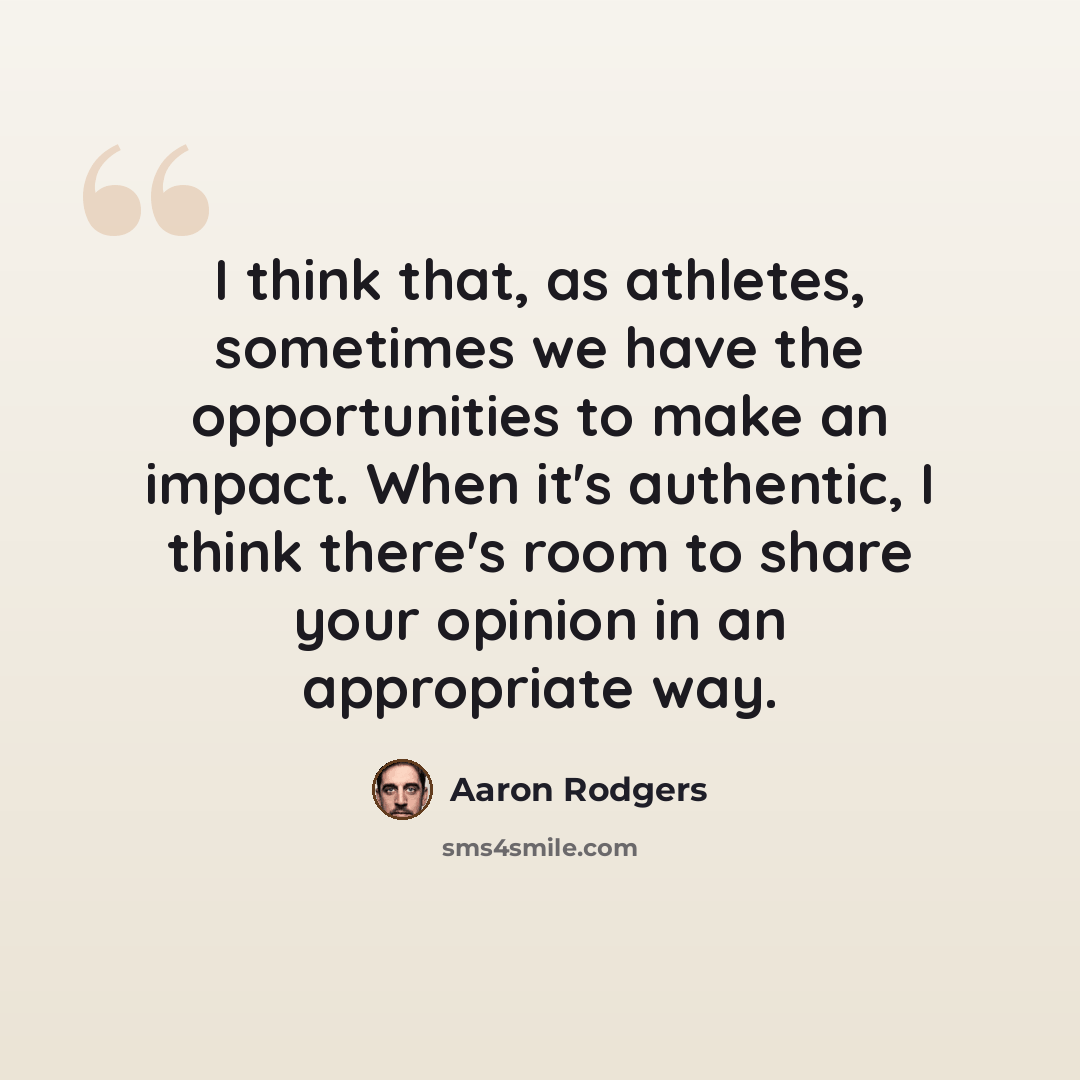 “I think that, as athletes, sometimes we have the opportunities to make an impact. When it's authentic, I think there's room to share your opinion in an appropriate way.” quote by Aaron Rodgers