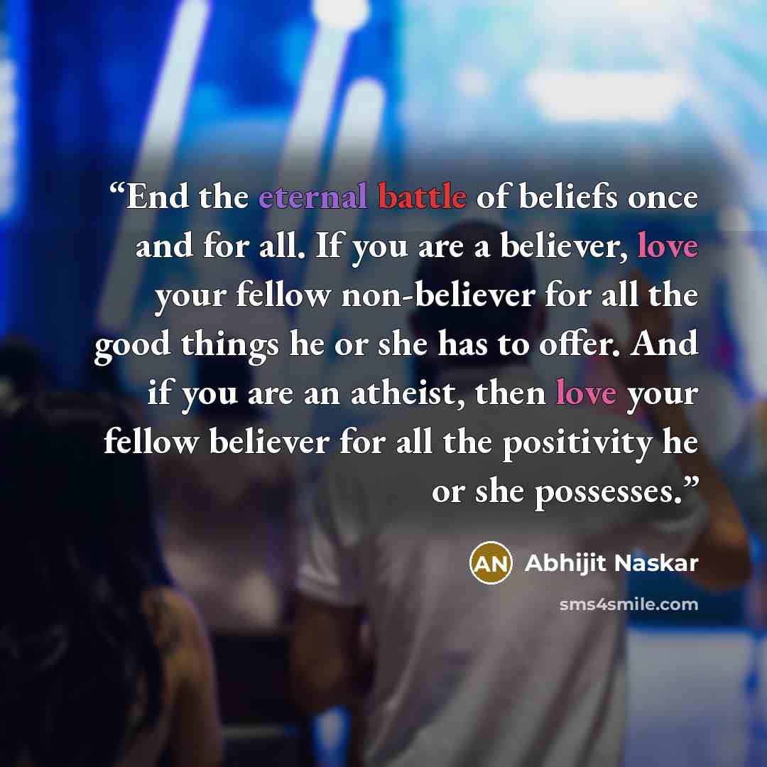 “End the eternal battle of beliefs once and for all. If you are a believer, love your fellow non-believer for all the good things he or she has to offer. And if you are an atheist, then love your fellow believer for all the positivity he or she possesses.” quote by Abhijit Naskar