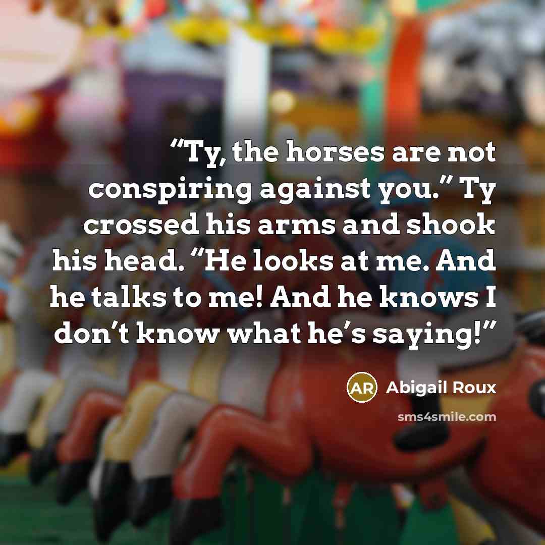 “Ty, the horses are not conspiring against you.” Ty crossed his arms and shook his head. “He looks at me. And he talks to me! And he knows I don’t know what he’s saying!” quote by Abigail Roux