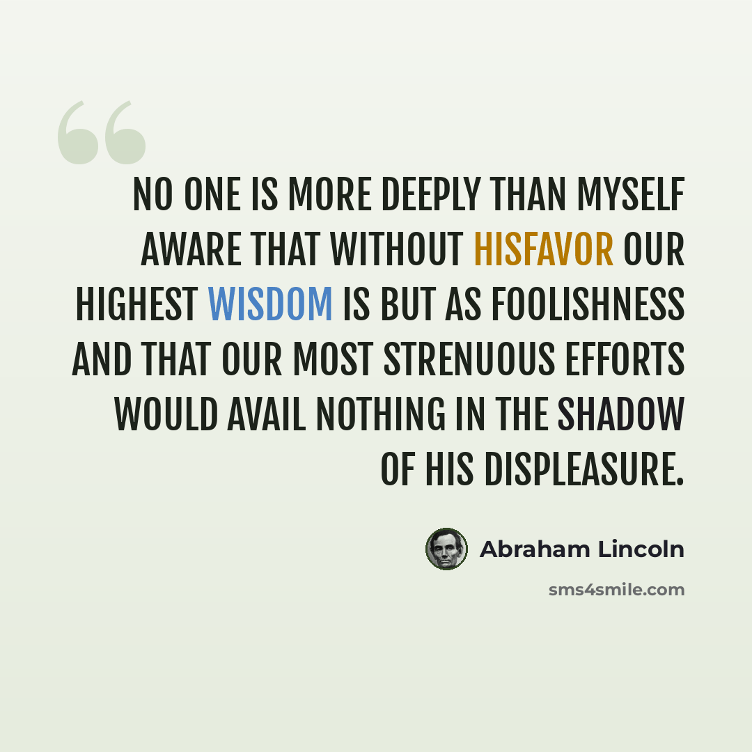 “No one is more deeply than myself aware that without Hisfavor our highest wisdom is but as foolishness and that our most strenuous efforts would avail nothing in the shadow of His displeasure.” quote by Abraham Lincoln