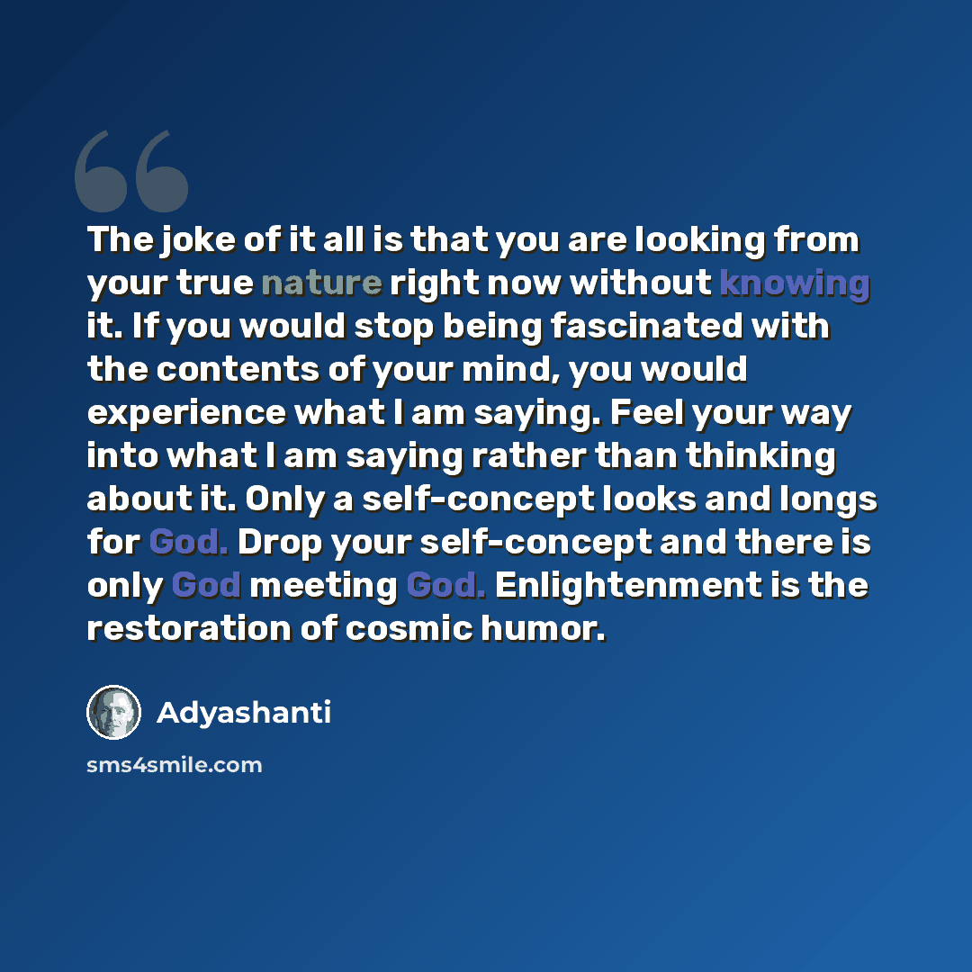 “The joke of it all is that you are looking from your true nature right now without knowing it. If you would stop being fascinated with the contents of your mind, you would experience what I am saying. Feel your way into what I am saying rather than thinking about it. Only a self-concept looks and…” quote by Adyashanti