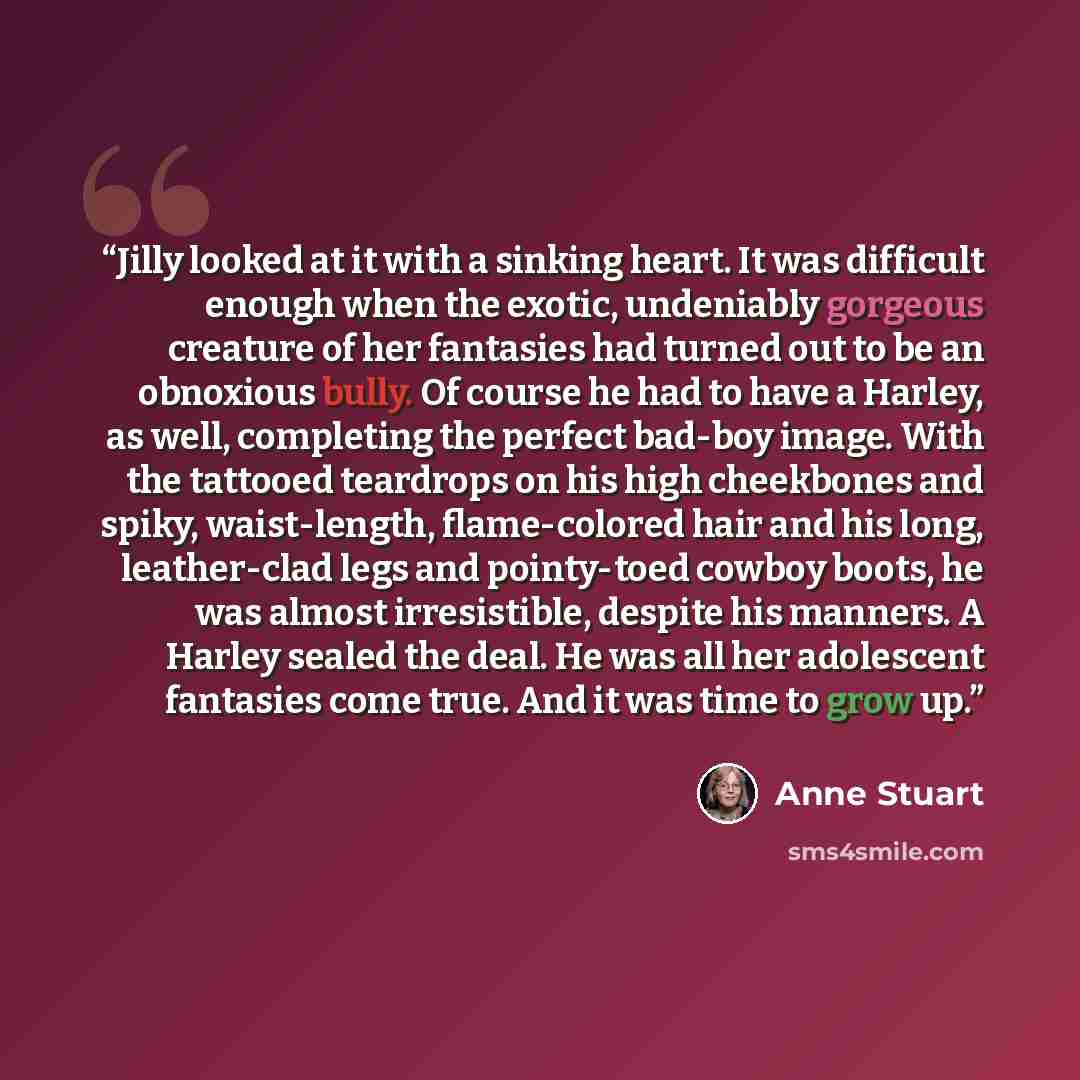 “Jilly looked at it with a sinking heart. It was difficult enough when the exotic, undeniably gorgeous creature of her fantasies had turned out to be an obnoxious bully. Of course he had to have a Harley, as well, completing the perfect bad-boy image. With the tattooed teardrops on his high…” quote by Anne Stuart
