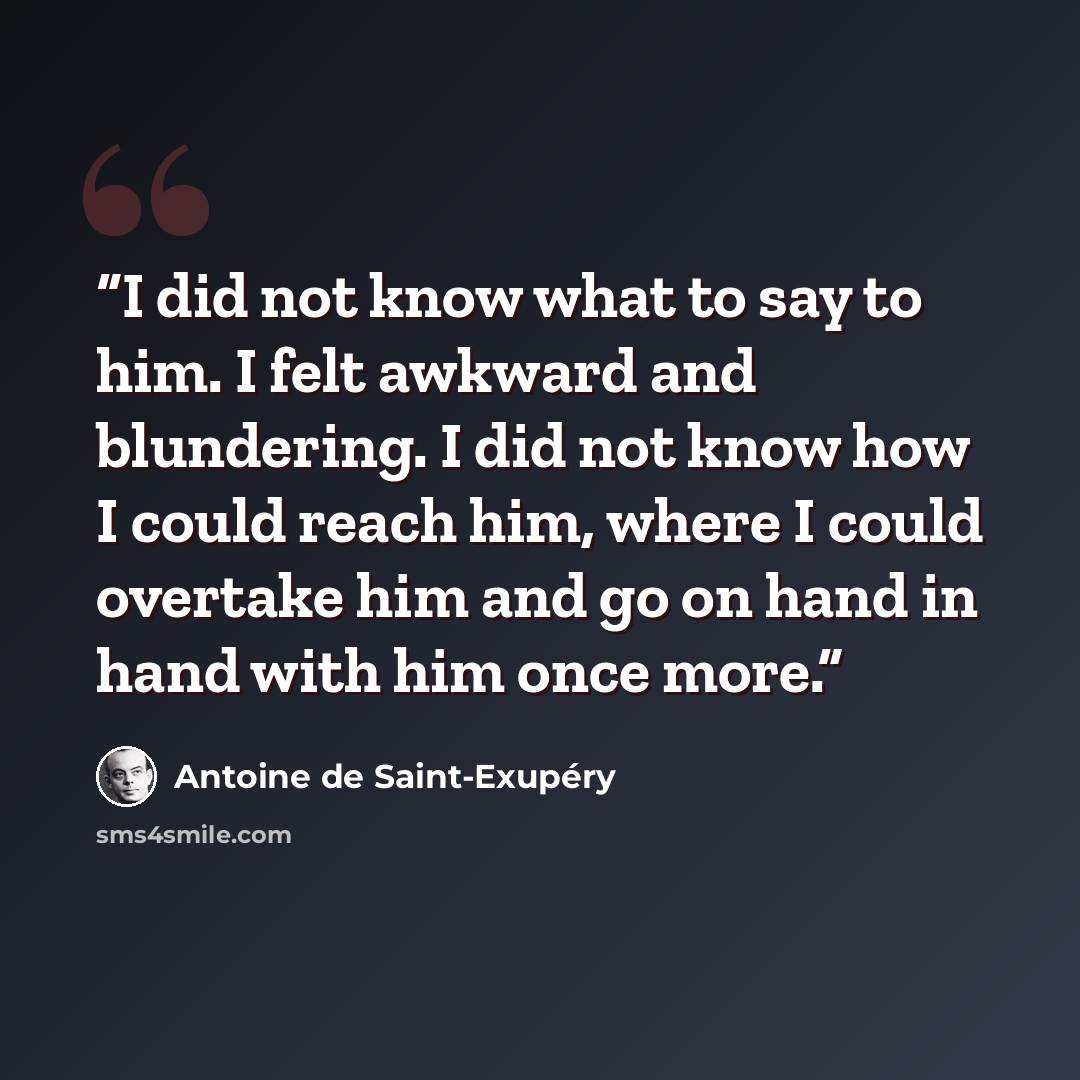 “I did not know what to say to him. I felt awkward and blundering. I did not know how I could reach him, where I could overtake him and go on hand in hand with him once more.” quote by Antoine de Saint-Exupéry