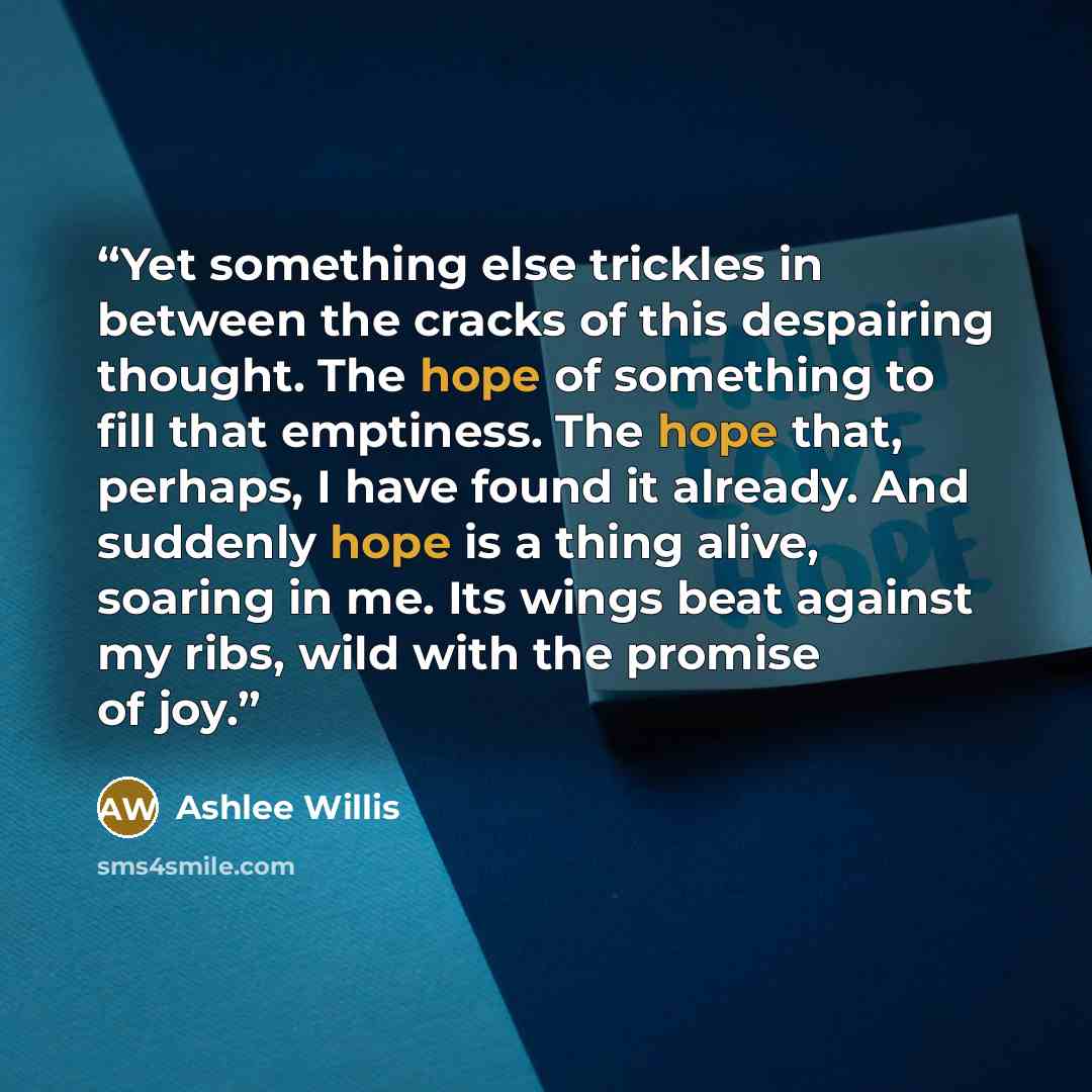 “Yet something else trickles in between the cracks of this despairing thought. The hope of something to fill that emptiness. The hope that, perhaps, I have found it already. And suddenly hope is a thing alive, soaring in me. Its wings beat against my ribs, wild with the promise of joy.” quote by Ashlee Willis