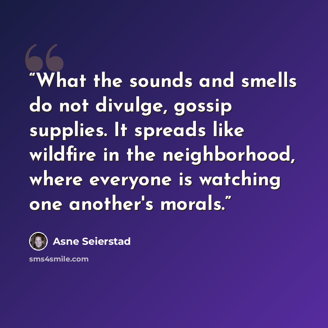 “What the sounds and smells do not divulge, gossip supplies. It spreads like wildfire in the neighborhood, where everyone is watching one another's morals.” quote by Asne Seierstad
