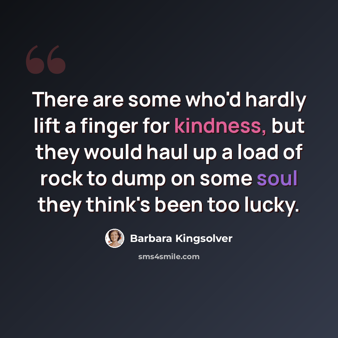 “There are some who'd hardly lift a finger for kindness, but they would haul up a load of rock to dump on some soul they think's been too lucky.” quote by Barbara Kingsolver