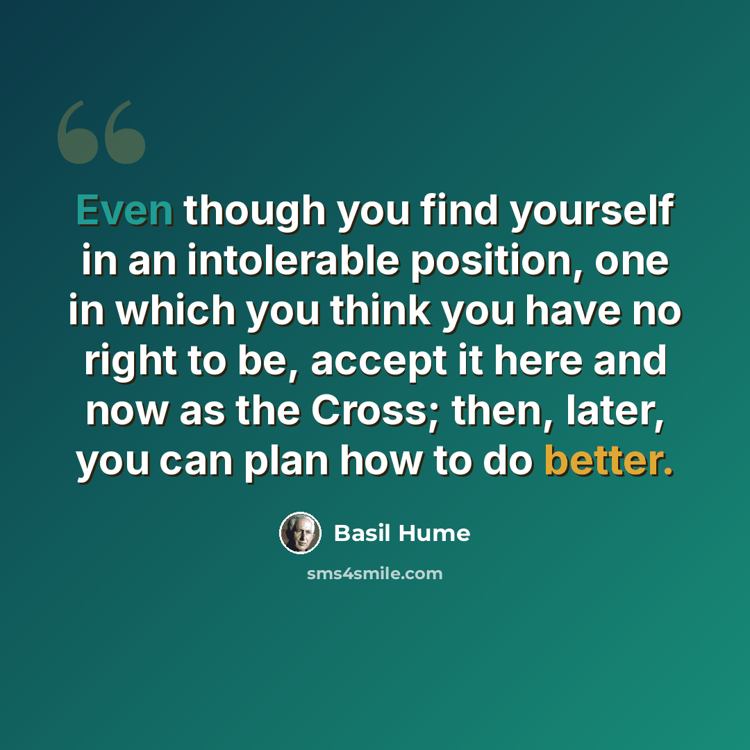 “Even though you find yourself in an intolerable position, one in which you think you have no right to be, accept it here and now as the Cross; then, later, you can plan how to do better.” quote by Basil Hume