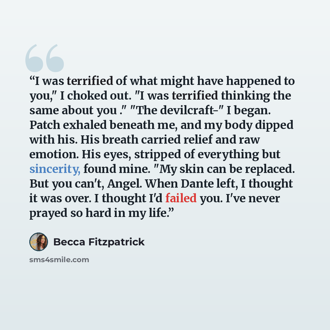 “I was terrified of what might have happened to you," I choked out. "I was terrified thinking the same about you ." "The devilcraft-" I began. Patch exhaled beneath me, and my body dipped with his. His breath carried relief and raw emotion. His eyes, stripped of everything but sincerity, found…” quote by Becca Fitzpatrick