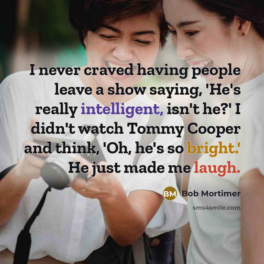 “I never craved having people leave a show saying, 'He's really intelligent, isn't he?' I didn't watch Tommy Cooper and think, 'Oh, he's so bright.' He just made me laugh.” quote by Bob Mortimer