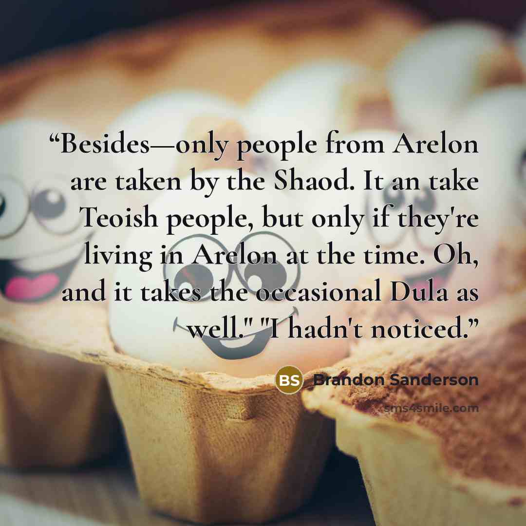“Besides—only people from Arelon are taken by the Shaod. It an take Teoish people, but only if they're living in Arelon at the time. Oh, and it takes the occasional Dula as well." "I hadn't noticed.” quote by Brandon Sanderson