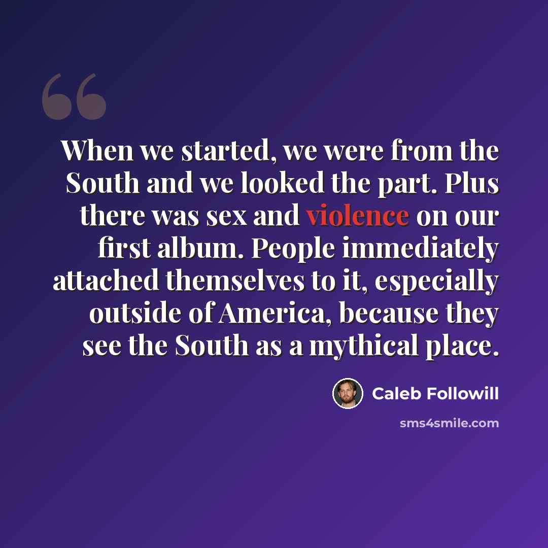 “When we started, we were from the South and we looked the part. Plus there was sex and violence on our first album. People immediately attached themselves to it, especially outside of America, because they see the South as a mythical place.” quote by Caleb Followill