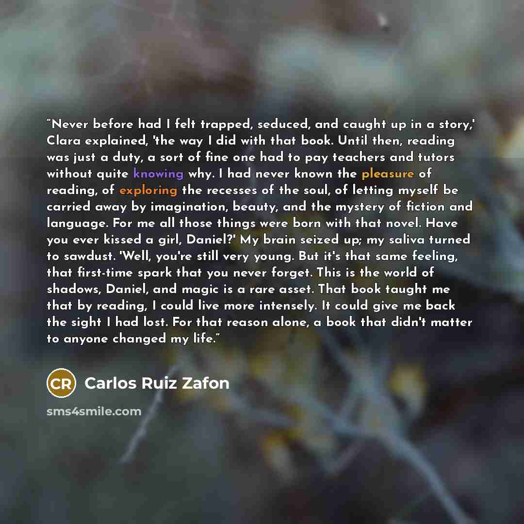 “Never before had I felt trapped, seduced, and caught up in a story,' Clara explained, 'the way I did with that book. Until then, reading was just a duty, a sort of fine one had to pay teachers and tutors without quite knowing why. I had never known the pleasure of reading, of exploring the…” quote by Carlos Ruiz Zafón