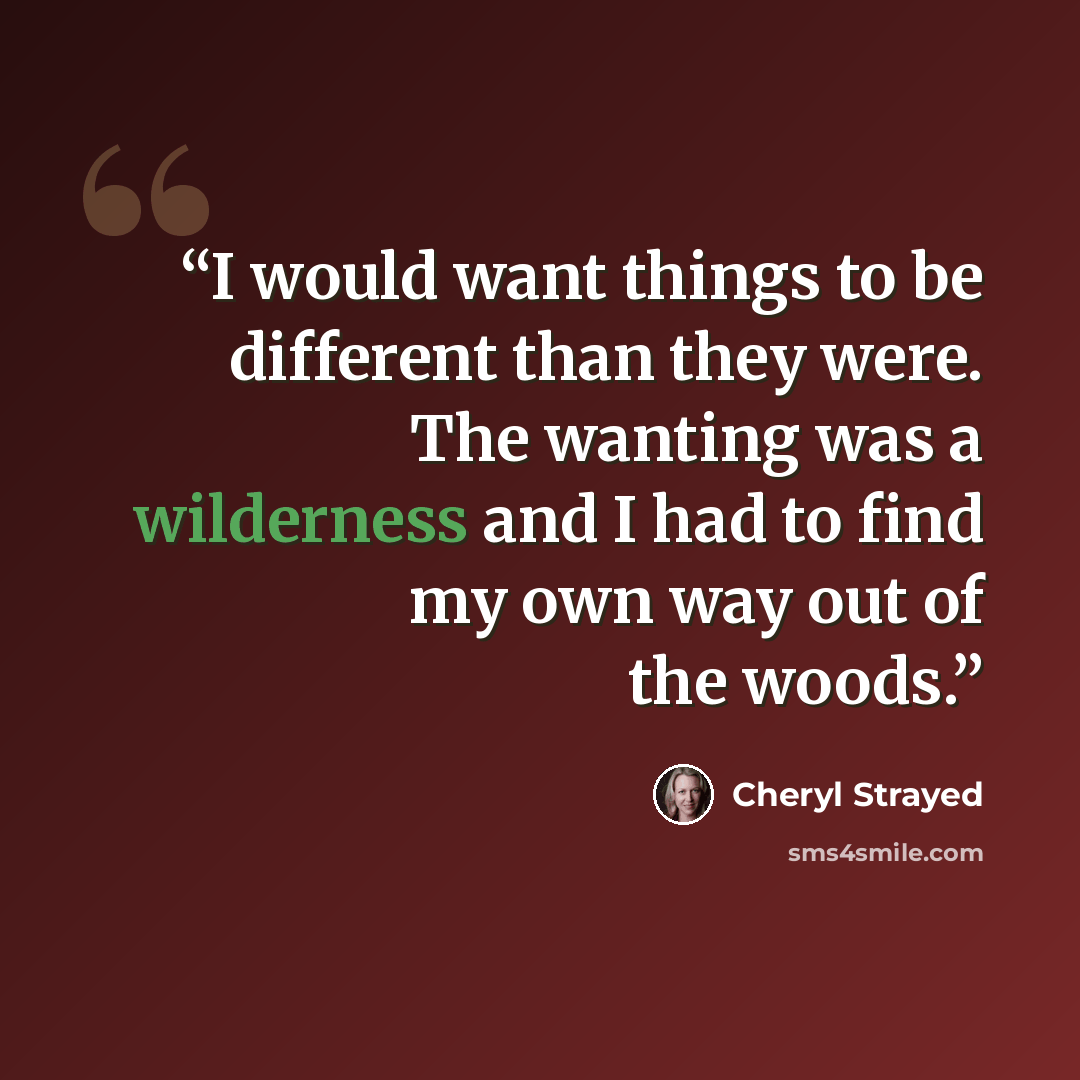 “I would want things to be different than they were. The wanting was a wilderness and I had to find my own way out of the woods.” quote by Cheryl Strayed