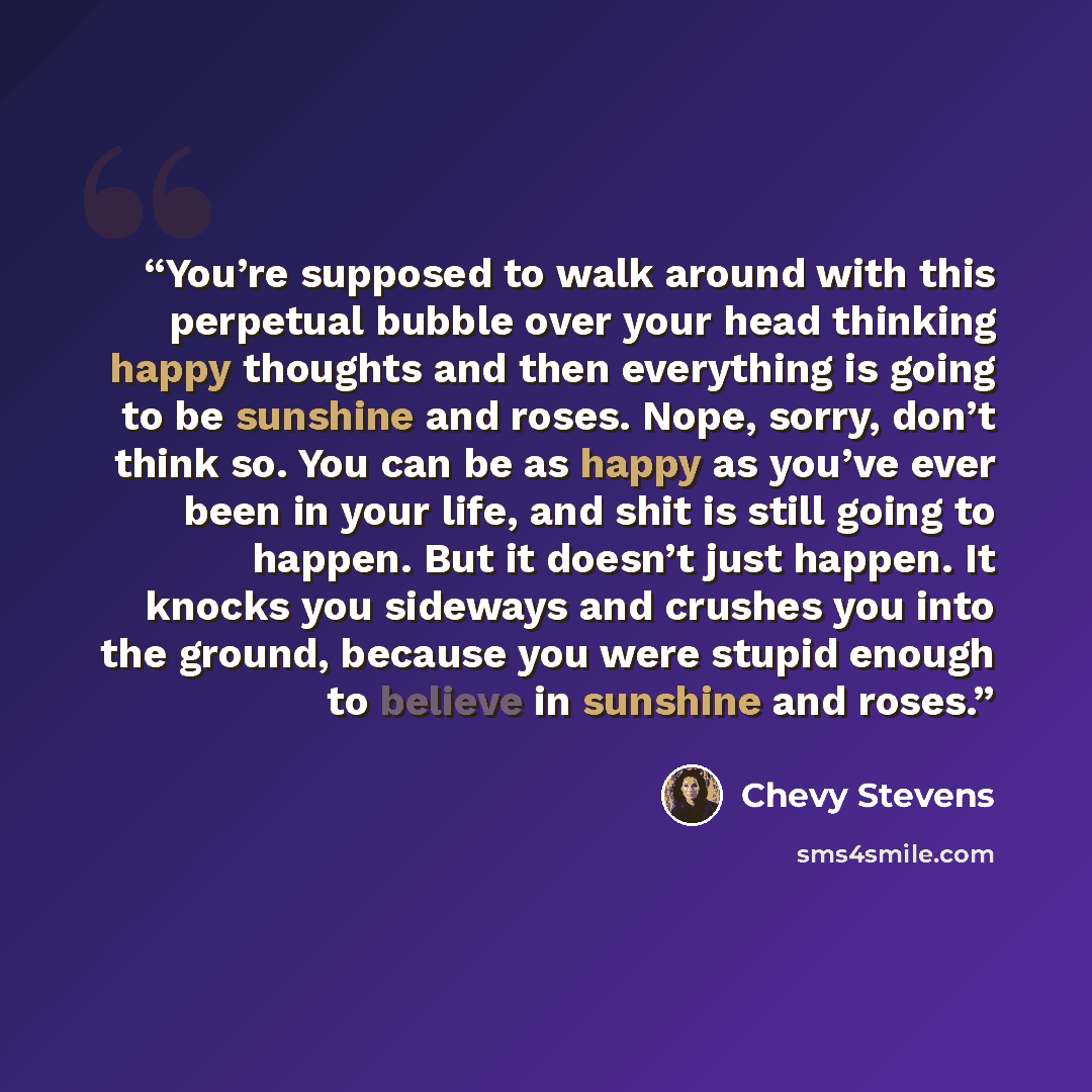 “You’re supposed to walk around with this perpetual bubble over your head thinking happy thoughts and then everything is going to be sunshine and roses. Nope, sorry, don’t think so. You can be as happy as you’ve ever been in your life, and shit is still going to happen. But it doesn’t just happen…” quote by Chevy Stevens
