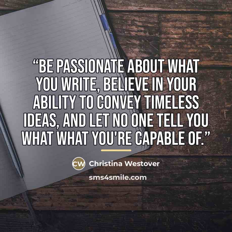 “Be passionate about what you write, believe in your ability to convey timeless ideas, and let no one tell you what what you're capable of.” quote by Christina Westover