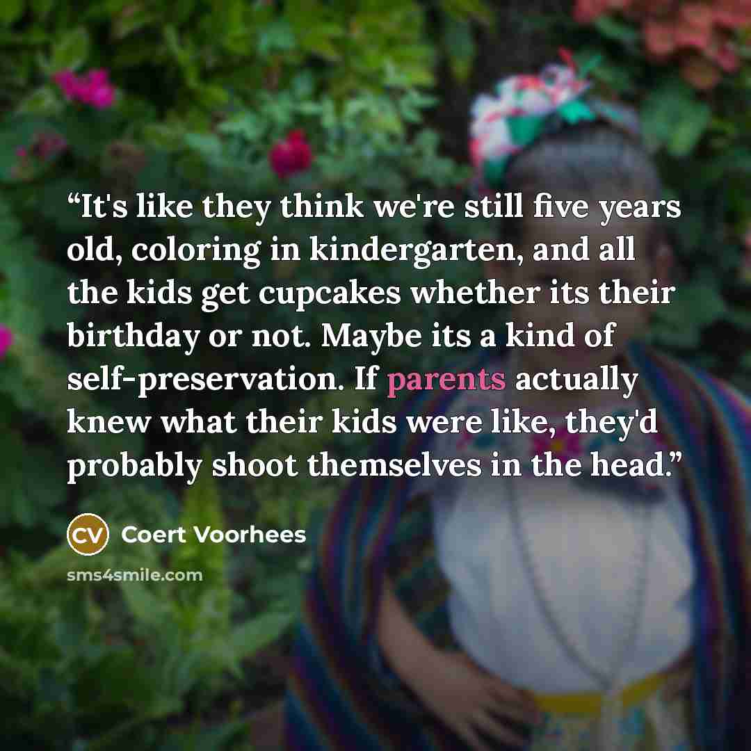 “It's like they think we're still five years old, coloring in kindergarten, and all the kids get cupcakes whether its their birthday or not. Maybe its a kind of self-preservation. If parents actually knew what their kids were like, they'd probably shoot themselves in the head.” quote by Coert Voorhees