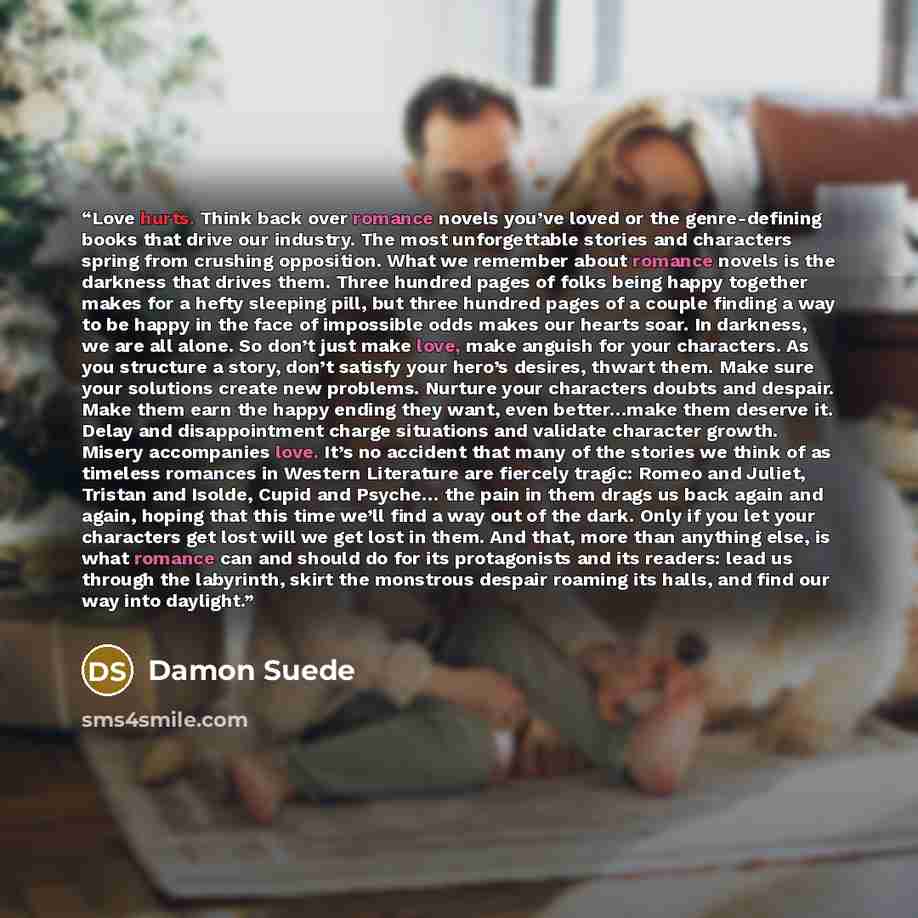 “Love hurts. Think back over romance novels you’ve loved or the genre-defining books that drive our industry. The most unforgettable stories and characters spring from crushing opposition. What we remember about romance novels is the darkness that drives them. Three hundred pages of folks being…” quote by Damon Suede