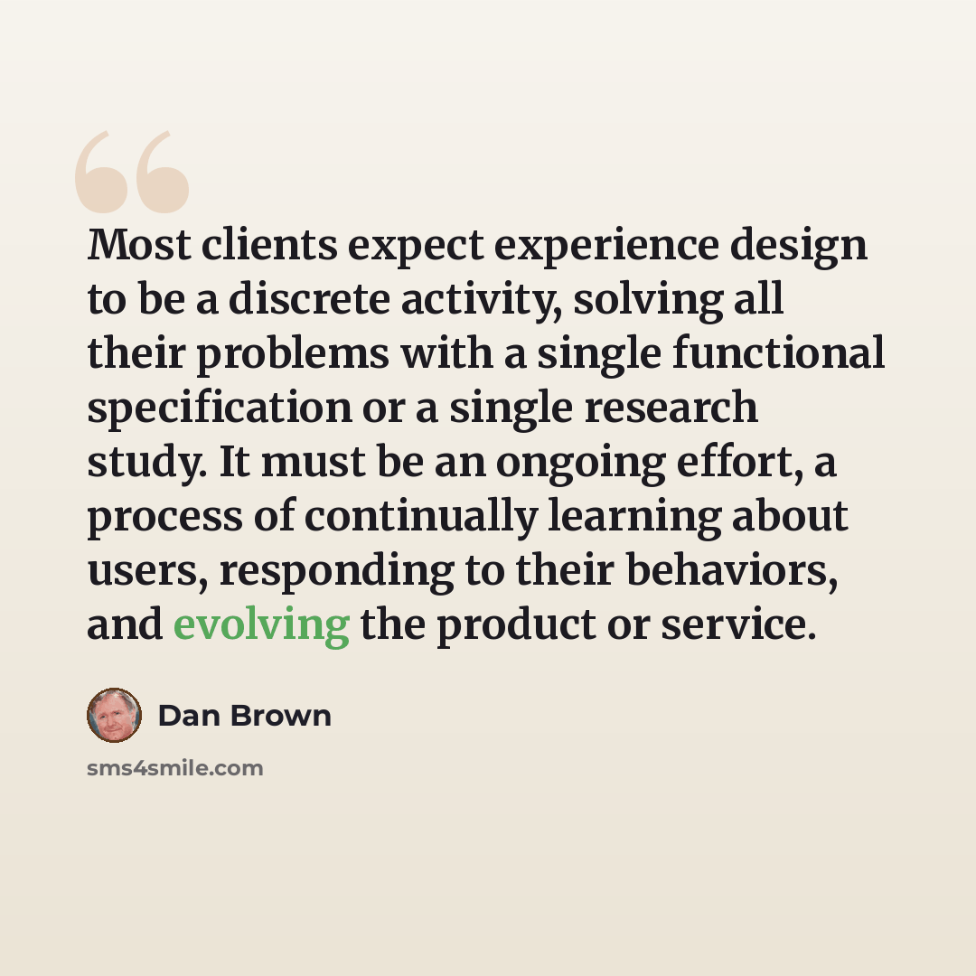 “Most clients expect experience design to be a discrete activity, solving all their problems with a single functional specification or a single research study. It must be an ongoing effort, a process of continually learning about users, responding to their behaviors, and evolving the product or…” quote by Dan Brown