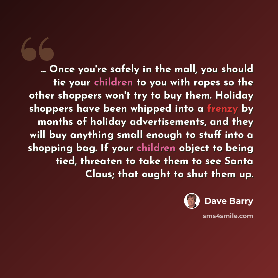 “... Once you're safely in the mall, you should tie your children to you with ropes so the other shoppers won't try to buy them. Holiday shoppers have been whipped into a frenzy by months of holiday advertisements, and they will buy anything small enough to stuff into a shopping bag. If your…” quote by Dave Barry