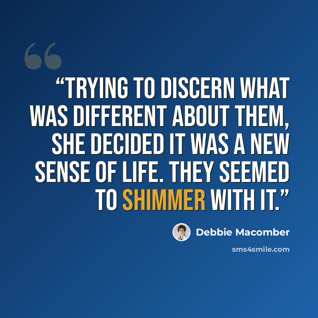 “Trying to discern what was different about them, she decided it was a new sense of life. They seemed to shimmer with it.” quote by Debbie Macomber