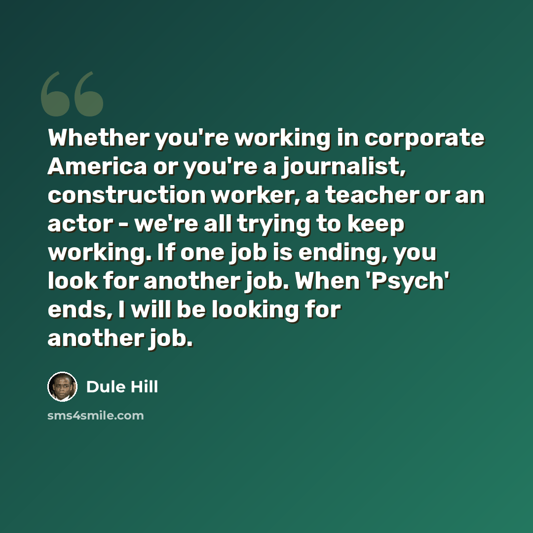 “Whether you're working in corporate America or you're a journalist, construction worker, a teacher or an actor - we're all trying to keep working. If one job is ending, you look for another job. When 'Psych' ends, I will be looking for another job.” quote by Dule Hill
