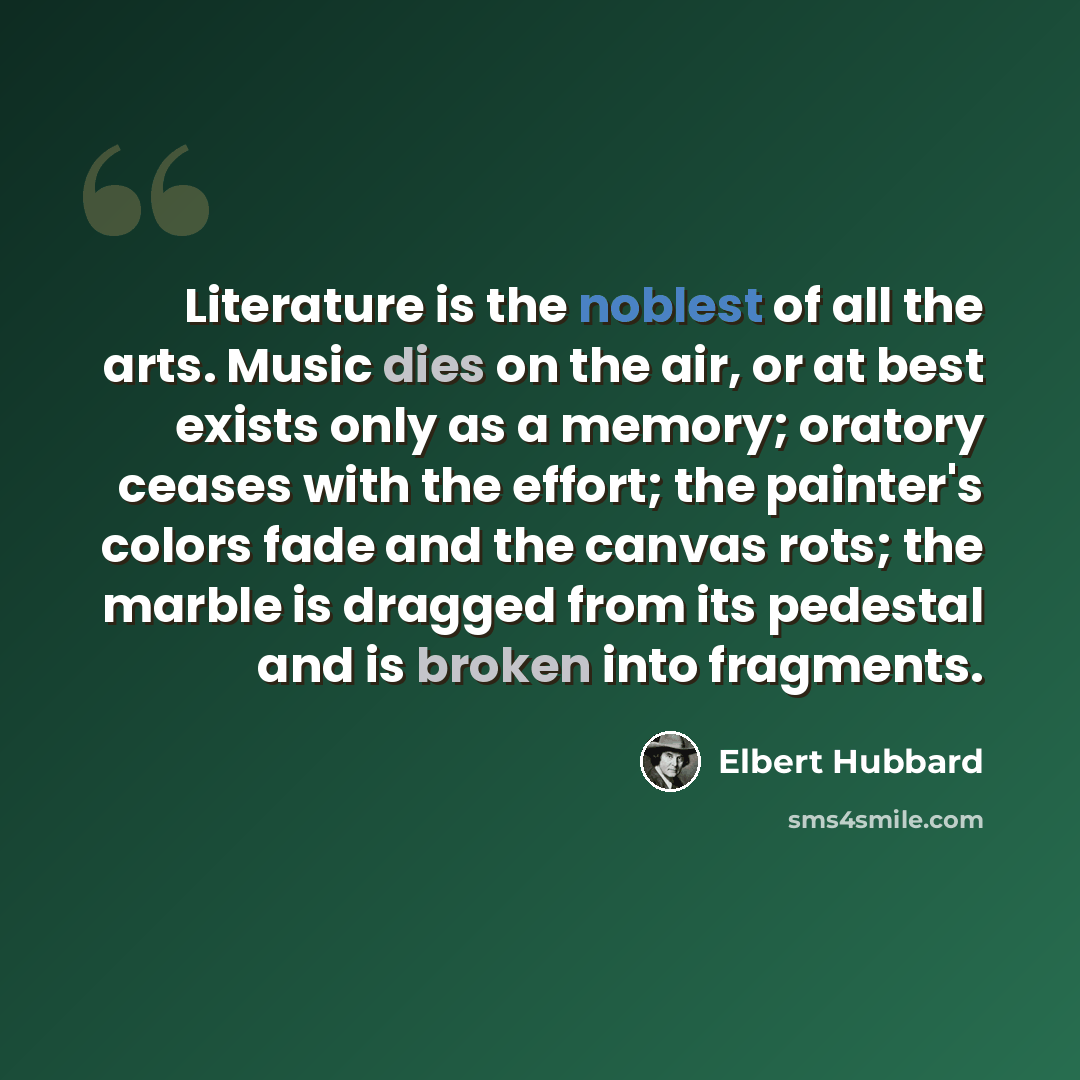 “Literature is the noblest of all the arts. Music dies on the air, or at best exists only as a memory; oratory ceases with the effort; the painter's colors fade and the canvas rots; the marble is dragged from its pedestal and is broken into fragments.” quote by Elbert Hubbard