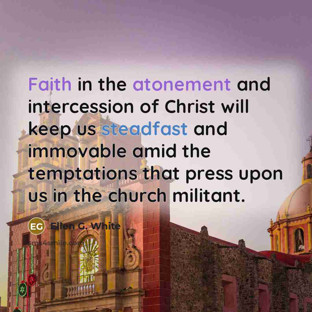 “Faith in the atonement and intercession of Christ will keep us steadfast and immovable amid the temptations that press upon us in the church militant.” quote by Ellen G. White