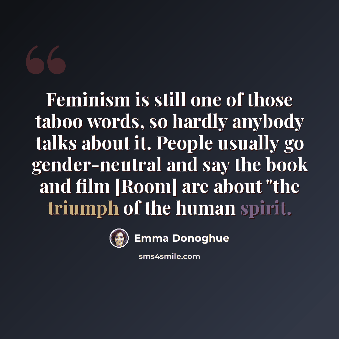 “Feminism is still one of those taboo words, so hardly anybody talks about it. People usually go gender-neutral and say the book and film [Room] are about "the triumph of the human spirit.” quote by Emma Donoghue