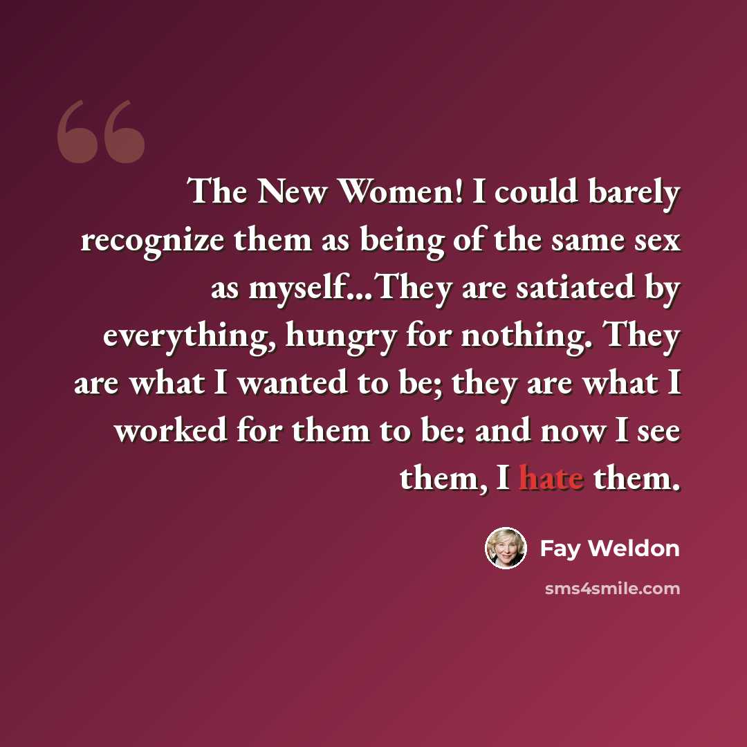 “The New Women! I could barely recognize them as being of the same sex as myself…They are satiated by everything, hungry for nothing. They are what I wanted to be; they are what I worked for them to be: and now I see them, I hate them.” quote by Fay Weldon