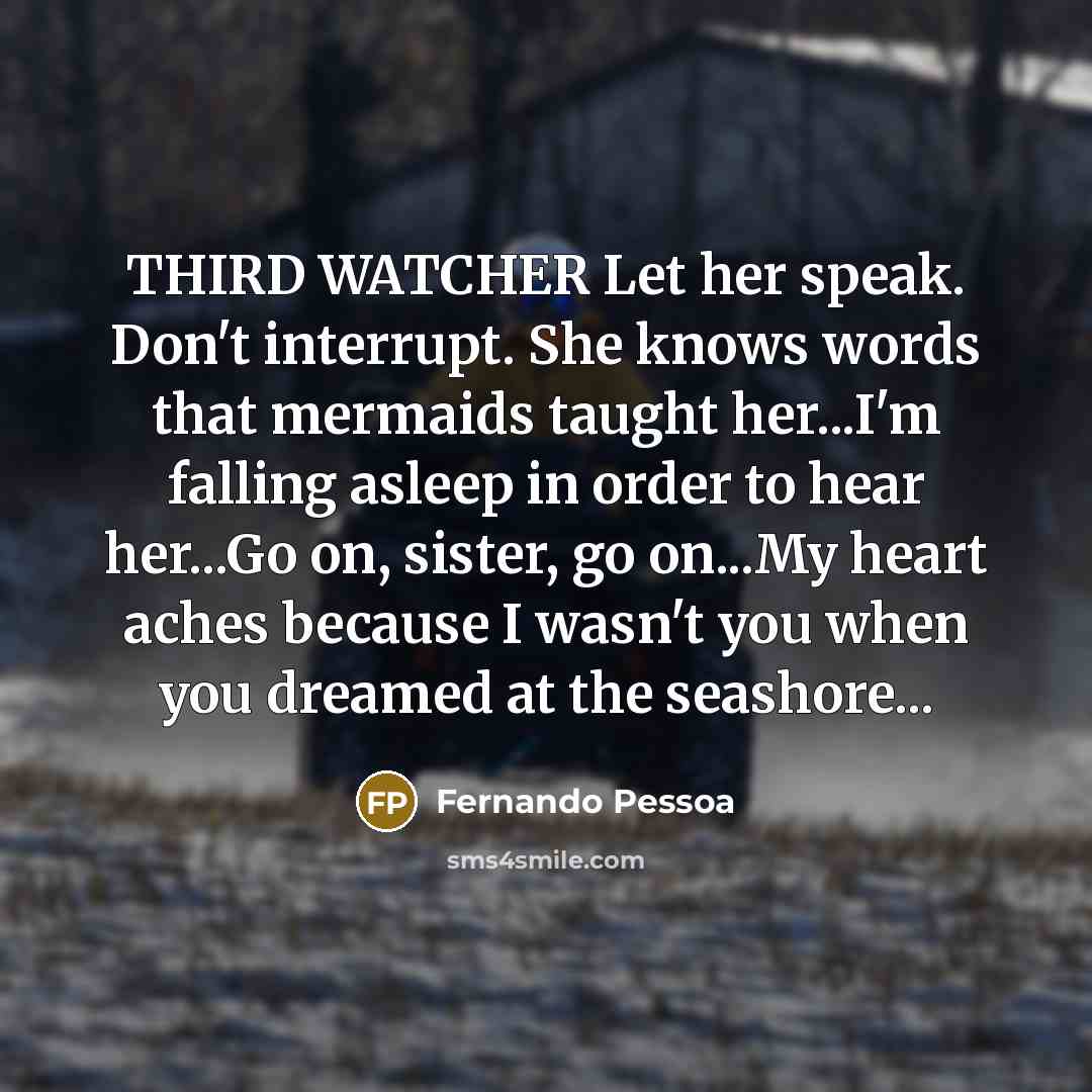 “THIRD WATCHER Let her speak. Don't interrupt. She knows words that mermaids taught her...I'm falling asleep in order to hear her...Go on, sister, go on...My heart aches because I wasn't you when you dreamed at the seashore...” quote by Fernando Pessoa